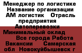 Менеджер по логистике › Название организации ­ АМ-логистик › Отрасль предприятия ­ Автоперевозки › Минимальный оклад ­ 25 000 - Все города Работа » Вакансии   . Самарская обл.,Новокуйбышевск г.